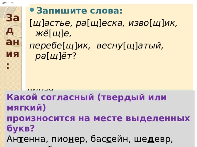 Задания: Запишите слова: [ щ ] астье, ра [ щ ] еска, изво [ щ ] ик, жё [ щ ] е, перебе [ щ ] ик, весну [ щ ] атый, ра [ щ ] ёт ?  Расставьте ударение в словах: Долбит, принят, наделит, прибыл, клала, взяла, эксперт, брала, иконопись, сливовый, погнутый, кинза Какой согласный (твердый или мягкий) произносится на месте выделенных букв? Ан т енна, пио н ер, бас с ейн, ше д евр, мо д ель, брю н ет , ти р е, р еквием, шос с е, ши н ель, эс т етичный, о т ель. 