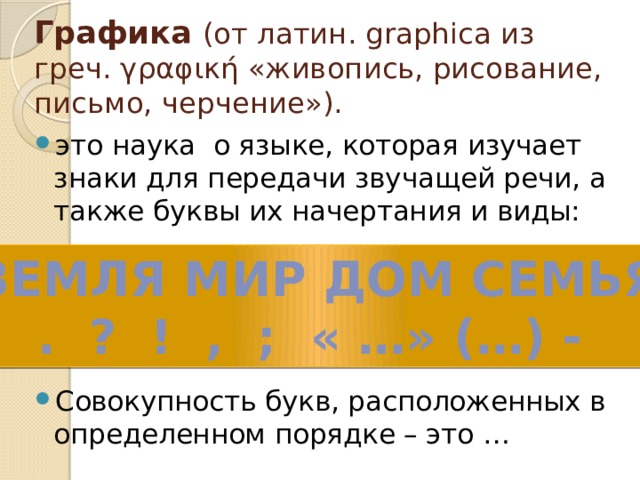 Графика (от латин. graphica из греч. γραφική «живопись, рисование, письмо, черчение»). это наука о языке, которая изучает знаки для передачи звучащей речи, а также буквы их начертания и виды: Совокупность букв, расположенных в определенном порядке – это … ЗЕМЛЯ МИР ДОМ СЕМЬЯ . ? ! , ; « …» (…) - 