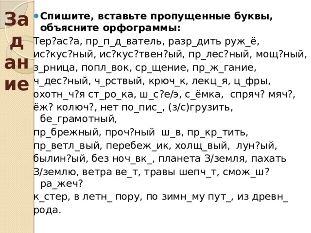 Задание  Спишите, вставьте пропущенные буквы, объясните орфограммы: Тер?ас?а, пр_п_д_ватель, разр_дить руж_ё, ис?кус?ный, ис?кус?твен?ый, пр_лес?ный, мощ?ный, з_рница, попл_вок, ср_щение, пр_ж_гание, ч_дес?ный, ч_рствый, крюч_к, лекц_я, ц_фры, охотн_ч?я ст_ро_ка, ш_с?е/э, с_ёмка, спряч? мяч?, ёж? колюч?, нет по_пис_, (з/с)грузить, бе_грамотный, пр_брежный, проч?ный ш_в, пр_кр_тить, пр_ветл_вый, перебеж_ик, холщ_вый, лун?ый, былин?ый, без ноч_вк_, планета З/земля, пахать З/землю, ветра ве_т, травы шепч_т, смож_ш? ра_жеч? к_стер, в летн_ пору, по зимн_му пут_, из древн_ рода. 