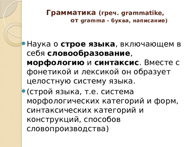  Грамматика  (греч. grammatike,  от gramma - буква, написание) Наука о строе языка , включающем в себя словообразование , морфологию и синтаксис . Вместе с фонетикой и лексикой он образует целостную систему языка. (строй языка, т.е. система морфологических категорий и форм, синтаксических категорий и конструкций, способов словопроизводства) 