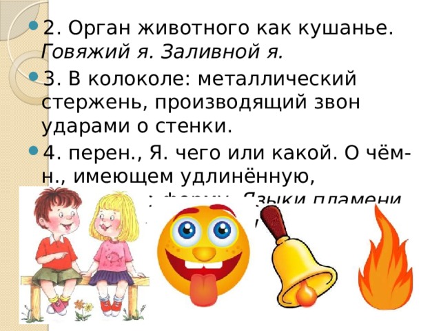 2. Орган животного как кушанье. Говяжий я. Заливной я. 3. В колоколе: металлический стержень, производящий звон ударами о стенки. 4. перен., Я. чего или какой. О чём-н., имеющем удлинённую, вытянутую форму. Языки пламени. Огненные языки. Я. ледника. Я. волны. 
