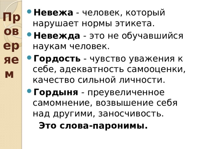 Проверяем Невежа - человек, который нарушает нормы этикета. Невежда - это не обучавшийся наукам человек. Гордость - чувство уважения к себе, адекватность самооценки, качество сильной личности. Гордыня - преувеличенное самомнение, возвышение себя над другими, заносчивость.  Это слова-паронимы. 