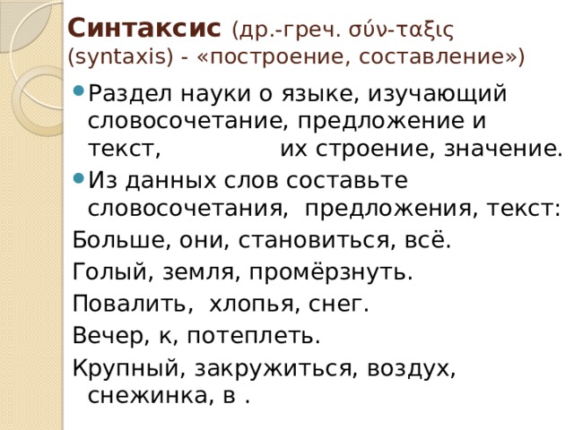 Синтаксис (др.-греч. σύν-ταξις (syntaxis) - «построение, составление») Раздел науки о языке, изучающий словосочетание, предложение и текст, их строение, значение. Из данных слов составьте словосочетания, предложения, текст: Больше, они, становиться, всё. Голый, земля, промёрзнуть. Повалить, хлопья, снег. Вечер, к, потеплеть. Крупный, закружиться, воздух, снежинка, в . 