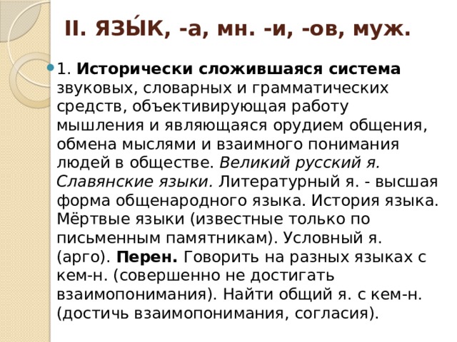 II. ЯЗЫ́К, -а, мн. -и, -ов, муж. 1. Исторически сложившаяся система звуковых, словарных и грамматических средств, объективирующая работу мышления и являющаяся орудием общения, обмена мыслями и взаимного понимания людей в обществе. Великий русский я. Славянские языки. Литературный я. - высшая форма общенародного языка. История языка. Мёртвые языки (известные только по письменным памятникам). Условный я. (арго). Перен. Говорить на разных языках с кем-н. (совершенно не достигать взаимопонимания). Найти общий я. с кем-н. (достичь взаимопонимания, согласия). 