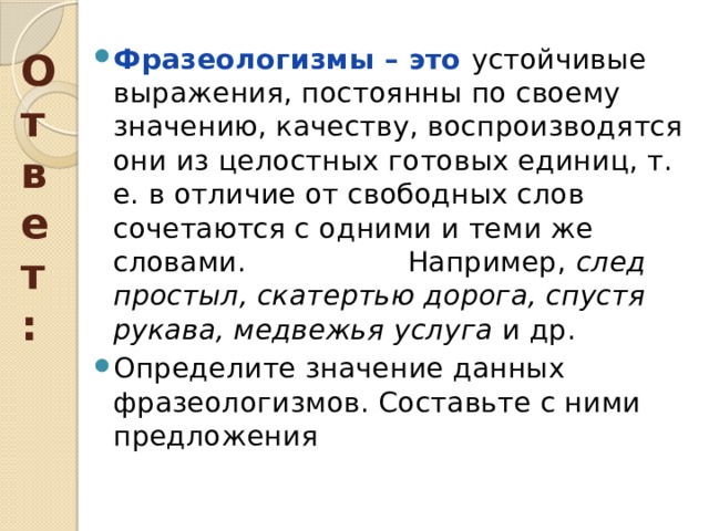 Ответ: Фразеологизмы – это устойчивые выражения, постоянны по своему значению, качеству, воспроизводятся они из целостных готовых единиц, т. е. в отличие от свободных слов сочетаются с одними и теми же словами. Например, след простыл, скатертью дорога, спустя рукава, медвежья услуга и др. Определите значение данных фразеологизмов. Составьте с ними предложения 