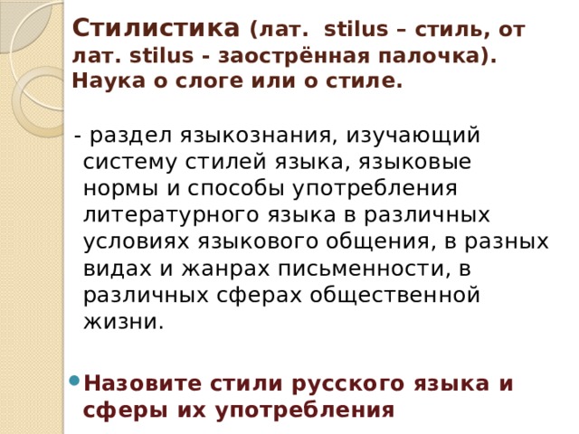 Стилистика (лат. stilus – стиль, от лат. stilus - заострённая палочка). Наука о слоге или о стиле.  - раздел языкознания, изучающий систему стилей языка, языковые нормы и способы употребления литературного языка в различных условиях языкового общения, в разных видах и жанрах письменности, в различных сферах общественной жизни. Назовите стили русского языка и сферы их употребления 