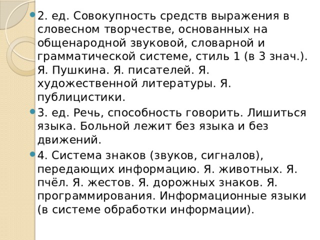 2. ед. Совокупность средств выражения в словесном творчестве, основанных на общенародной звуковой, словарной и грамматической системе, стиль 1 (в 3 знач.). Я. Пушкина. Я. писателей. Я. художественной литературы. Я. публицистики. 3. ед. Речь, способность говорить. Лишиться языка. Больной лежит без языка и без движений. 4. Система знаков (звуков, сигналов), передающих информацию. Я. животных. Я. пчёл. Я. жестов. Я. дорожных знаков. Я. программирования. Информационные языки (в системе обработки информации). 