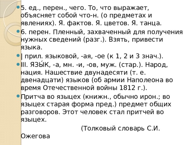 5. ед., перен., чего. То, что выражает, объясняет собой что-н. (о предметах и явлениях). Я. фактов. Я. цветов. Я. танца. 6. перен. Пленный, захваченный для получения нужных сведений (разг.). Взять, привести языка. | прил. языковой, -ая, -ое (к 1, 2 и 3 знач.). III. ЯЗЫ́К, -а, мн. -и, -ов, муж. (стар.). Народ, нация. Нашествие двунадесяти (т. е. двенадцати) языков (об армии Наполеона во время Отечественной войны 1812 г.). Притча во языцех (книжн., обычно ирон.; во языцех старая форма пред.) предмет общих разговоров. Этот человек стал притчей во языцех.  (Толковый словарь С.И. Ожегова 