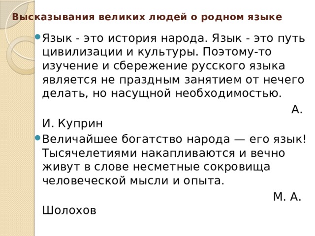Высказывания великих людей о родном языке Язык - это история народа. Язык - это путь цивилизации и культуры. Поэтому-то изучение и сбережение русского языка является не праздным занятием от нечего делать, но насущной необходимостью.  А. И. Куприн Величайшее богатство народа — его язык! Тысячелетиями накапливаются и вечно живут в слове несметные сокровища человеческой мысли и опыта.  М. А. Шолохов 
