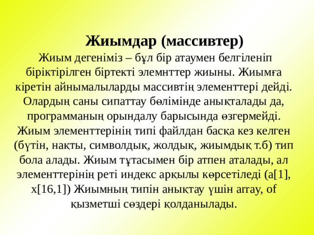  Жиымдар (массивтер)  Жиым дегеніміз – бұл бір атаумен белгіленіп біріктірілген біртекті элемнттер жиыны. Жиымға кіретін айнымалыларды массивтің элементтері дейді. Олардың саны сипаттау бөлімінде анықталады да, программаның орындалу барысында өзгермейді. Жиым элементтерінің типі файлдан басқа кез келген (бүтін, нақты, символдық, жолдық, жиымдық т.б) тип бола алады. Жиым тұтасымен бір атпен аталады, ал элементтерінің реті индекс арқылы көрсетіледі (а[1], x[16,1]) Жиымның типін анықтау үшін array, of қызметші сөздері қолданылады. 