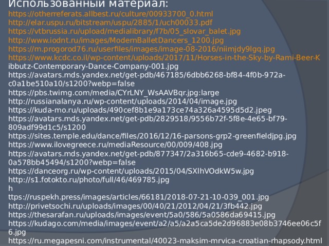 Использованный материал:  https://otherreferats.allbest.ru/culture/00933700_0.html   http://elar.uspu.ru/bitstream/uspu/2885/1/uch00033.pdf   https://vtbrussia.ru/upload/medialibrary/f7b/05_slovar_balet.jpg   http:// www.iodnt.ru/images/ModernBalletDancers_1200.jpg  https :// m.progorod76.ru/userfiles/images/image-08-2016/niimjdy9lgq.jpg   https:// www.kcdc.co.il/wp-content/uploads/2017/11/Horses-in-the-Sky-by-Rami-Beer-K  ibbutz-Contemporary-Dance-Company-001.jpg   https://avatars.mds.yandex.net/get-pdb/467185/6dbb6268-bf84-4f0b-972a-c0a1be510a10/s1200?webp=false   https://pbs.twimg.com/media/CYrLNY_WsAAVBqr.jpg:large   http://russianalanya.ru/wp-content/uploads/2014/04/image.jpg   https://kuda-mo.ru/uploads/490cef8b1e9a173ce74a326a4595d5d2.jpeg   https://avatars.mds.yandex.net/get-pdb/2829518/9556b72f-5f8e-4e65-bf79-809adf99d1c5/s1200   https://sites.temple.edu/dance/files/2016/12/16-parsons-grp2-greenfieldjpg.jpg   https://www.ilovegreece.ru/mediaResource/00/009/408.jpg   https://avatars.mds.yandex.net/get-pdb/877347/2a316b65-cde9-4682-b918-0a578bb45494/s1200?webp=false   https://danceorg.ru/wp-content/uploads/2015/04/SXlhVOdkW5w.jpg   http://s1.fotokto.ru/photo/full/46/469785.jpg   h  ttps://ruspekh.press/images/articles/66181/2018-07-21-10-039_001.jpg   http://privetsochi.ru/uploads/images/00/40/21/2012/04/21/3fb442.jpg   https://thesarafan.ru/uploads/images/event/5a0/586/5a0586da69415.jpg   https://kudago.com/media/images/event/a2/a5/a2a5ca5de2d96883e08b3746ee06c5f6.jpg   https://ru.megapesni.com/instrumental/40023-maksim-mrvica-croatian-rhapsody.html  