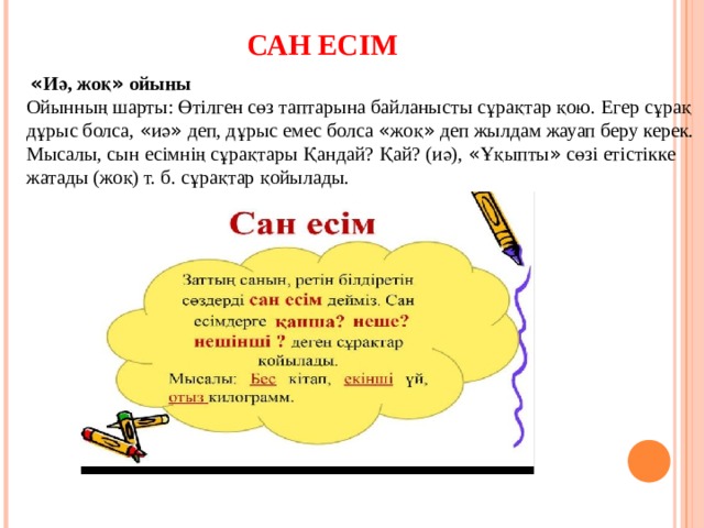 САН ЕСІМ  « Иә, жоқ » ойыны Ойынның шарты: Өтілген сөз таптарына байланысты сұрақтар қою. Егер сұрақ дұрыс болса, « иә » деп, дұрыс емес болса « жоқ » деп жылдам жауап беру керек. Мысалы, сын есімнің сұрақтары Қандай? Қай? (иә), « Ұқыпты » сөзі етістікке жатады (жоқ) т. б. сұрақтар қойылады. 
