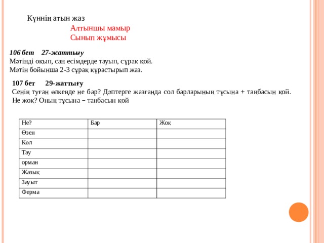 Күннің атын жаз  Алтыншы мамыр  Сынып жұмысы 106 бет 27-жаттығу Мәтінді оқып, сан есімдерде тауып, сұрақ қой. Мәтін бойынша 2-3 сұрақ құрастырып жаз. 107 бет 29-жаттығу Сенің туған өлкеңде не бар? Дәптерге жазғанда сол барларының тұсына + таңбасын қой. Не жоқ? Оның тұсына – таңбасын қой Не? Өзен Бар Жоқ Көл Тау орман Жазық Зауыт Ферма 