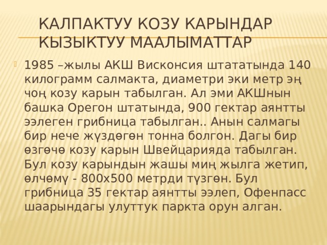 Калпактуу козу карындар кызыктуу маалыматтар 1985 –жылы АКШ Висконсия штататында 140 килограмм салмакта, диаметри эки метр эң чоң козу карын табылган. Ал эми АКШнын башка Орегон штатында, 900 гектар аянтты ээлеген грибница табылган.. Анын салмагы бир нече жүздөгөн тонна болгон. Дагы бир өзгөчө козу карын Швейцарияда табылган. Бул козу карындын жашы миң жылга жетип, өлчөмү - 800х500 метрди түзгөн. Бул грибница 35 гектар аянтты ээлеп, Офенпасс шаарындагы улуттук паркта орун алган. 