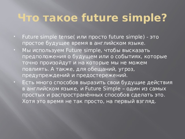 Что такое future simple? Future simple tense( или просто future simple) - это простое будущее время в английском языке. Мы используем Future simple, чтобы высказать предположения о будущем или о событиях, которые точно произойдут и на которые мы не можем повлиять. А также, для обещаний, угроз, предупреждений и предостережений. Есть много способов выразить свои будущие действия в английском языке, и Future Simple – один из самых простых и распространённых способов сделать это. Хотя это время не так просто, на первый взгляд. 