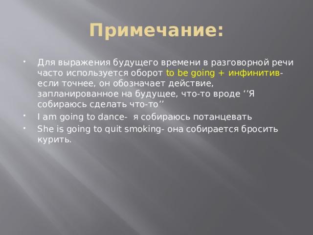Примечание: Для выражения будущего времени в разговорной речи часто используется оборот to be going + инфинитив - если точнее, он обозначает действие, запланированное на будущее, что-то вроде ‘’Я собираюсь сделать что-то’’ I am going to dance- я собираюсь потанцевать She is going to quit smoking- она собирается бросить курить. 