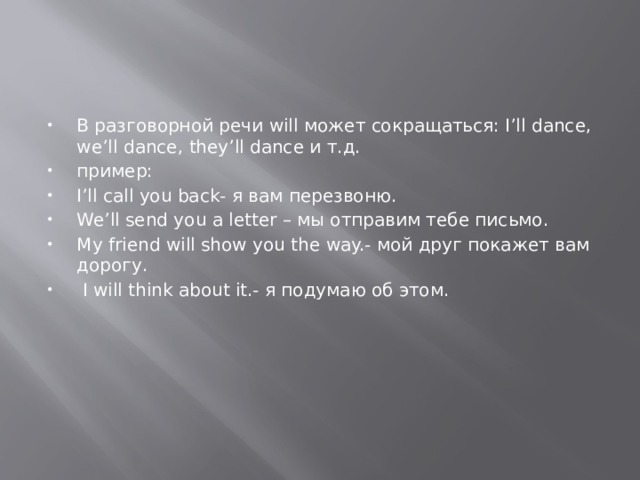 В разговорной речи will может сокращаться: I’ll dance, we’ll dance, they’ll dance и т.д. пример: I’ll call you back- я вам перезвоню. We’ll send you a letter – мы отправим тебе письмо. My friend will show you the way.- мой друг покажет вам дорогу.  I will think about it.- я подумаю об этом. 