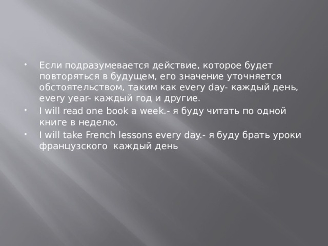 Если подразумевается действие, которое будет повторяться в будущем, его значение уточняется обстоятельством, таким как every day- каждый день, every year- каждый год и другие. I will read one book a week.- я буду читать по одной книге в неделю. I will take French lessons every day.- я буду брать уроки французского каждый день 