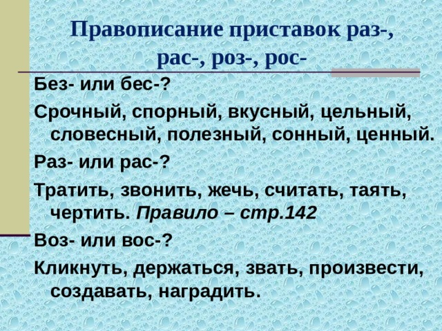 Правописание приставок раз-, рас-, роз-, рос- Без- или бес-? Срочный, спорный, вкусный, цельный, словесный, полезный, сонный, ценный. Раз- или рас-? Тратить, звонить, жечь, считать, таять, чертить. Правило – стр.142 Воз- или вос-? Кликнуть, держаться, звать, произвести, создавать, наградить. 