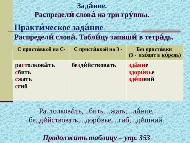 Зада́ние. Распредели́ слова́ на три гру́ппы. С приста́вкой на С- С приста́вкой на З - ра с толкова́ть Без приста́вки (З - вхо́дит в ко́рень ) с бить с жать с гиб бе з де́йствовать  зда́ни е здоро́вь е зде́ш ний С приста́вкой на С- С приста́вкой на З - Без приста́вки (З - вхо́дит в ко́рень)  Практи́ческое зада́ние  Распредели́ слова́. Табли́цу запиши́ в тетра́дь.          Ра..толкова́ть, ..бить, ..жать, ..да́ние, бе..де́йствовать, ..доро́вье, ..гиб, ..де́шний. Продолжить таблицу – упр. 353 