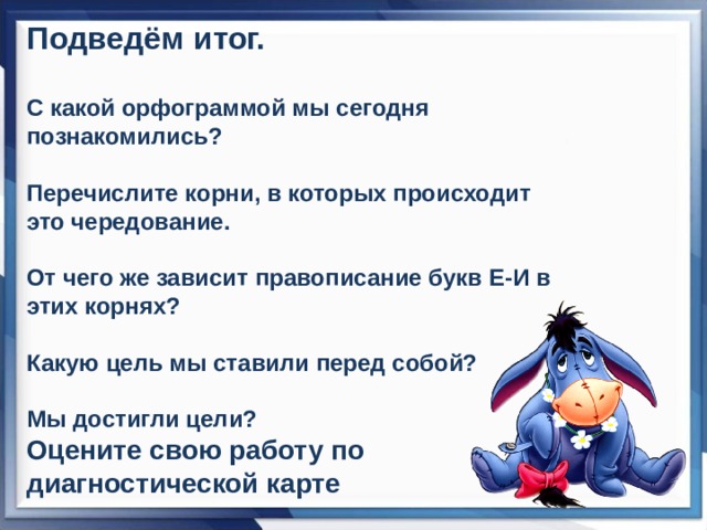 Подведём итог.  С какой орфограммой мы сегодня познакомились?  Перечислите корни, в которых происходит это чередование.  От чего же зависит правописание букв Е-И в этих корнях?  Какую цель мы ставили перед собой?  Мы достигли цели? Оцените свою работу по диагностической карте  