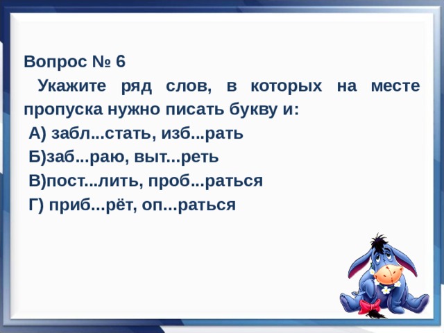 Вопрос № 6  Укажите ряд слов, в которых на месте пропуска нужно писать букву и:  А) забл...стать, изб...рать  Б)заб...раю, выт...реть  В)пост...лить, проб...раться  Г) приб...рёт, оп...раться 