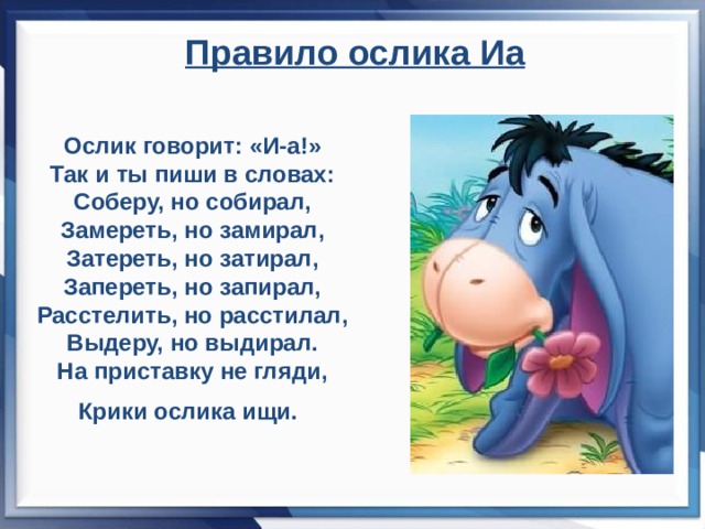 Правило ослика Иа  Ослик говорит: «И-а!» Так и ты пиши в словах: Соберу, но собирал, Замереть, но замирал, Затереть, но затирал, Запереть, но запирал, Расстелить, но расстилал, Выдеру, но выдирал. На приставку не гляди, Крики ослика ищи.     