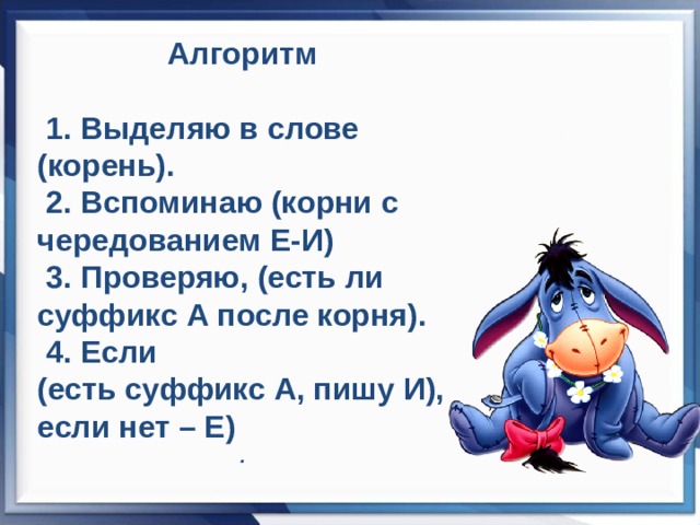 Алгоритм   1. Выделяю в слове (корень).  2. Вспоминаю (корни с чередованием Е-И)  3. Проверяю, (есть ли суффикс А после корня).  4. Если (есть суффикс А, пишу И), если нет – Е) .   