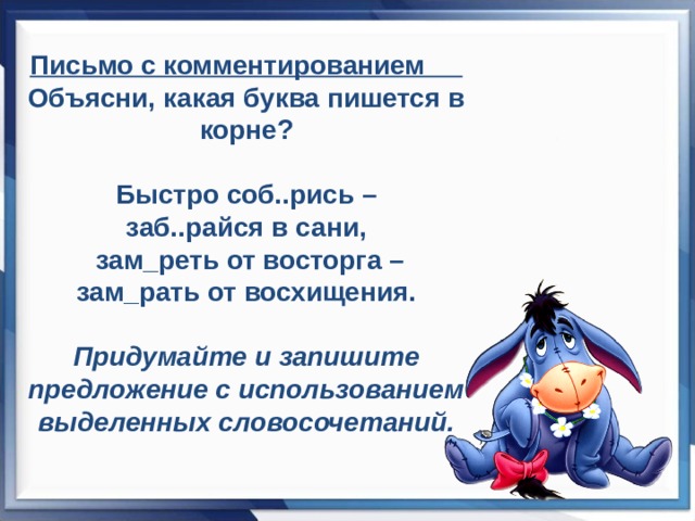 Письмо с комментированием Объясни, какая буква пишется в корне?    Быстро соб..рись – заб..райся в сани,  зам_реть от восторга – зам_рать от восхищения.    Придумайте и запишите предложение с использованием выделенных словосочетаний.   