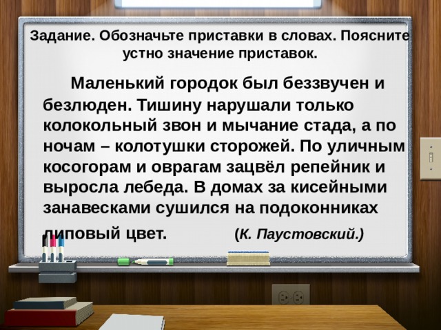  Задание. Обозначьте приставки в словах. Поясните устно значение приставок.     Маленький городок был беззвучен и безлюден. Тишину нарушали только колокольный звон и мычание стада, а по ночам – колотушки сторожей. По уличным косогорам и оврагам зацвёл репейник и выросла лебеда. В домах за кисейными занавесками сушился на подоконниках липовый цвет.  ( К. Паустовский.) 