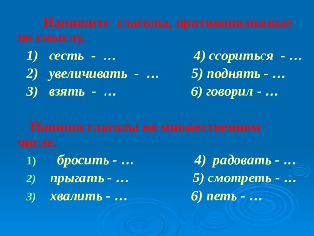  Напишите глаголы, противоположные по смыслу.  1)  сесть - … 4) ссориться - …  2) увеличивать - … 5) поднять - …  3) взять - … 6) говорил - …    Напиши глаголы во множественном числе.  бросить - … 4) радовать - …  прыгать - … 5) смотреть - …  хвалить - … 6) петь - …   