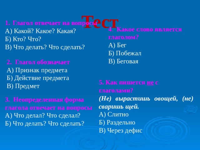 Тест   Глагол отвечает на вопросы А) Какой? Какое? Какая? Б) Кто? Что? В) Что делать? Что сделать? 4 . Какое слово является глаголом? А) Бег Б) Побежал В) Беговая 2. Глагол обозначает А) Признак предмета Б) Действие предмета В) Предмет 5. Как пишется не с глаголами?  (Не) вырастишь овощей, (не) сваришь щей. А) Слитно Б) Раздельно В) Через дефис 3. Неопределенная форма глагола отвечает на вопросы А) Что делал? Что сделал? Б) Что делать? Что сделать? 