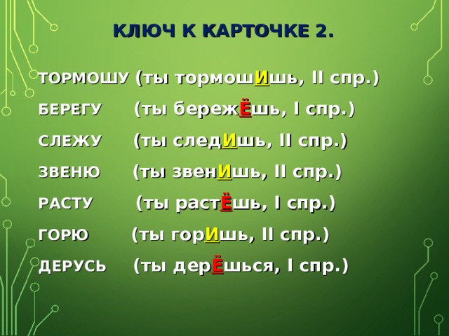 КЛЮЧ К КАРТОЧКЕ 2. ТОРМОШУ (ты тормош И шь, II спр.) БЕРЕГУ (ты береж Ё шь, I спр.) СЛЕЖУ (ты след И шь, II спр.) ЗВЕНЮ (ты звен И шь, II спр.) РАСТУ (ты раст Ё шь, I спр.) ГОРЮ (ты гор И шь, II спр.) ДЕРУСЬ (ты дер Ё шься, I спр.)  