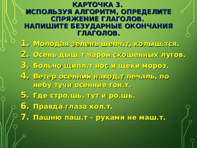 КАРТОЧКА 3.  ИСПОЛЬЗУЯ АЛГОРИТМ, ОПРЕДЕЛИТЕ СПРЯЖЕНИЕ ГЛАГОЛОВ.  НАПИШИТЕ БЕЗУДАРНЫЕ ОКОНЧАНИЯ ГЛАГОЛОВ. Молодая зелень шепч.т, колыш.тся. Осень дыш.т чарой скошенных лугов. Больно щипл.т нос и щёки мороз. Ветер осенний навод.т печаль, по небу тучи осенние гон.т. Где стро.шь, тут и ро.шь. Правда глаза кол.т. Пашню паш.т – руками не маш.т. 