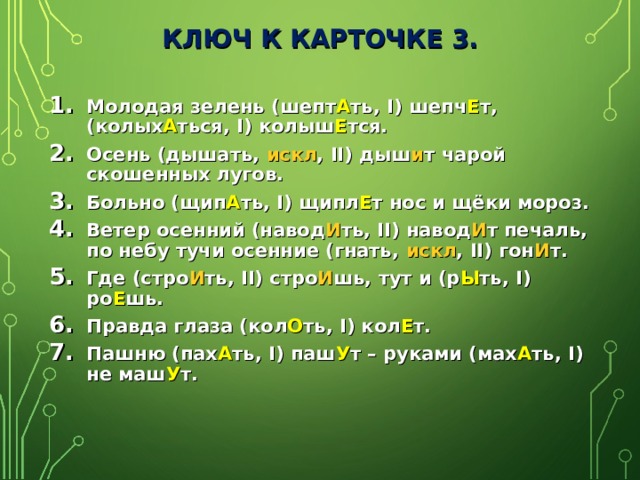 КЛЮЧ К КАРТОЧКЕ 3. Молодая зелень (шепт А ть, I ) шепч Е т, (колых А ться, I ) колыш Е тся. Осень (дышать, искл , II )  дыш и т чарой скошенных лугов. Больно (щип А ть, I ) щипл Е т нос и щёки мороз. Ветер осенний (навод И ть, II ) навод И т печаль, по небу тучи осенние (гнать, искл , II )  гон И т. Где (стро И ть, II ) стро И шь, тут и (р Ы ть, I )  ро Е шь. Правда глаза (кол О ть, I ) кол Е т. Пашню (пах А ть, I ) паш У т – руками (мах А ть, I ) не маш У т.  