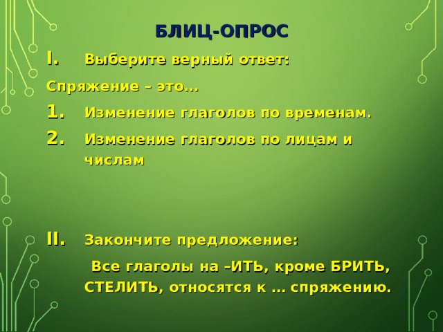 БЛИЦ-ОПРОС Выберите верный ответ: Спряжение – это… Изменение глаголов по временам. Изменение глаголов по лицам и числам   Закончите предложение:  Все глаголы на –ИТЬ, кроме БРИТЬ, СТЕЛИТЬ, относятся к … спряжению.  