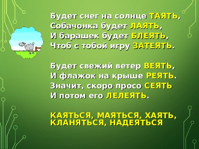 Будет снег на солнце ТАЯТЬ , Собачонка будет ЛАЯТЬ , И барашек будет БЛЕЯТЬ , Чтоб с тобой игру ЗАТЕЯТЬ .  Будет свежий ветер ВЕЯТЬ , И флажок на крыше РЕЯТЬ . Значит, скоро просо СЕЯТЬ И потом его ЛЕЛЕЯТЬ .  КАЯТЬСЯ, МАЯТЬСЯ, ХАЯТЬ, КЛАНЯТЬСЯ, НАДЕЯТЬСЯ 