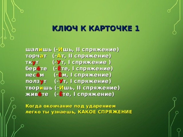  КЛЮЧ К КАРТОЧКЕ 1 шал и шь (- И шь, II спряжение) торч а т (- А т, II спряжение) тк у т (- У т, I спряжение ) бер ё те (- Ё те, I спряжение) нес ё м (- Ё м, I спряжение) полз у т (- У т, I спряжение) твор и шь (- И шь, II спряжение) жив ё те (- Ё те, I спряжение)  Когда окончание под ударением легко ты узнаешь, КАКОЕ СПРЯЖЕНИЕ 