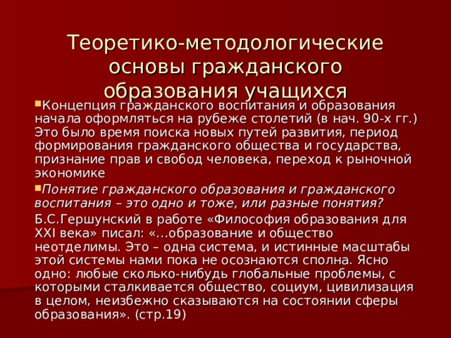 Теоретико-методологические основы гражданского образования учащихся Концепция гражданского воспитания и образования начала оформляться на рубеже столетий (в нач. 90-х гг.) Это было время поиска новых путей развития, период формирования гражданского общества и государства, признание прав и свобод человека, переход к рыночной экономике Понятие гражданского образования и гражданского воспитания – это одно и тоже, или разные понятия? Б.С.Гершунский в работе «Философия образования для XXI века» писал: «…образование и общество неотделимы. Это – одна система, и истинные масштабы этой системы нами пока не осознаются сполна. Ясно одно: любые сколько-нибудь глобальные проблемы, с которыми сталкивается общество, социум, цивилизация в целом, неизбежно сказываются на состоянии сферы образования». (стр.19) 