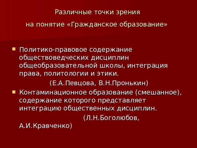 Различные точки зрения  на понятие «Гражданское образование»  Политико-правовое содержание обществоведческих дисциплин общеобразовательной школы, интеграция права, политологии и этики.  (Е.А.Певцова, В.Н.Пронькин) Контаминационное образование (смешанное), содержание которого представляет интеграцию общественных дисциплин.  (Л.Н.Боголюбов, А.И.Кравченко) 