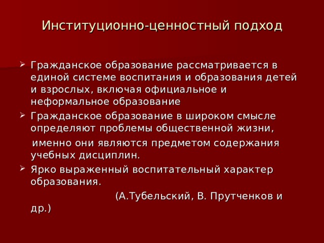Институционно-ценностный подход Гражданское образование рассматривается в единой системе воспитания и образования детей и взрослых, включая официальное и неформальное образование Гражданское образование в широком смысле определяют проблемы общественной жизни,  именно они являются предметом содержания учебных дисциплин. Ярко выраженный воспитательный характер образования.  (А.Тубельский, В. Прутченков и др.) 