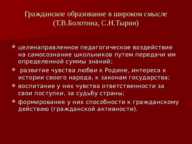 Гражданское образование в широком смысле  (Т.В.Болотина, С.Н.Тырин) целенаправленное педагогическое воздействие на самосознание школьников путем передачи им определенной суммы знаний;  развитие чувства любви к Родине, интереса к истории своего народа, к законам государства; воспитание у них чувства ответственности за свои поступки, за судьбу страны; формирование у них способности к гражданскому действию (гражданской активности). 