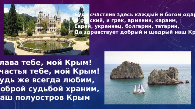Будь счастлив здесь каждый и богом одарен, И русский, и грек, армянин, караим, Еврей, украинец, болгарин, татарин, Да здравствует добрый и щедрый наш Крым! Слава тебе, мой Крым! Счастья тебе, мой Крым! Будь же всегда любим, Доброй судьбой храним, Наш полуостров Крым 