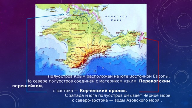  Полуостров Крым расположен на юге Восточной Европы.  На севере полуостров соединен с материком узким Перекопским перешейком ,  с востока — Керченский пролив.   С запада и юга полуостров омывает Черное море,  с северо-востока — воды Азовского моря .   
