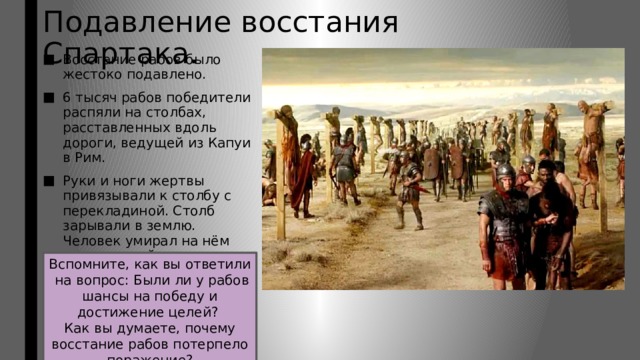 Подавление восстания Спартака. Восстание рабов было жестоко подавлено. 6 тысяч рабов победители распяли на столбах, расставленных вдоль дороги, ведущей из Капуи в Рим. Руки и ноги жертвы привязывали к столбу с перекладиной. Столб зарывали в землю. Человек умирал на нём мучительной смертью Вспомните, как вы ответили на вопрос: Были ли у рабов шансы на победу и достижение целей? Как вы думаете, почему восстание рабов потерпело поражение? 