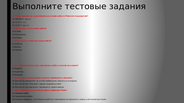 Выполните тестовые задания  1. Когда произошло крупнейшее восстание рабов в Римском государстве? А) 768-765 гг. до н.э Б) 71-73 гг. н.э. В) 73-71 гг. до н.э. 2. Где началось восстание рабов? А) В Риме Б) На Сицилии В) В Капуе 3. Кто стоял во главе восстания рабов? А) Спартак Б) Диоген В) Помпей 4. На вершине какой горы скрывались рабы в начале восстания? А) Эверест Б) Кракатау В) Везувий 5. Почему восставшие рабы сначала стремились к Альпам? А) Они могли преодолеть их и став свободными, вернуться на родину Б) Они могли там пополнить запасы продовольствия В) Они могли там увеличить численность своего войска 6. Чем закончилось восстание рабов в Древнем Риме? А) Победой рабов Б) Поражением рабов В) Римляне победили, но отменили рабство и помиловали оставшихся в живых участников восстания 