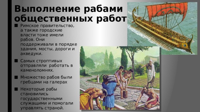 Выполнение рабами  общественных работ. Римское правительство, а также городские власти тоже имели рабов. Они поддерживали в порядке здания, мосты, дороги и акведуки. Самых строптивых отправляли работать в каменоломнях. Множество рабов были гребцами на галерах Некоторые рабы становились государственными служащими и помогали управлять страной. Некоторые из рабов становились весьма могущественными и влиятельными людьми 