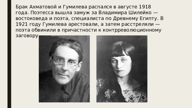 Брак Ахматовой и Гумилева распался в августе 1918 года. Поэтесса вышла замуж за Владимира Шилейко — востоковеда и поэта, специалиста по Древнему Египту. В 1921 году Гумилева арестовали, а затем расстреляли — поэта обвинили в причастности к контрреволюционному заговору. 