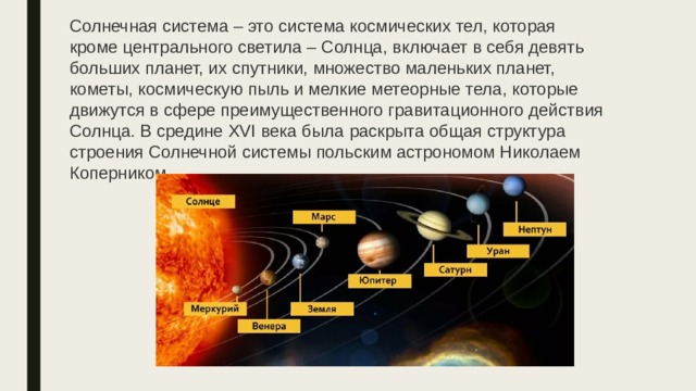 Солнечная система – это система космических тел, которая кроме центрального светила – Солнца, включает в себя девять больших планет, их спутники, множество маленьких планет, кометы, космическую пыль и мелкие метеорные тела, которые движутся в сфере преимущественного гравитационного действия Солнца. В средине XVI века была раскрыта общая структура строения Солнечной системы польским астрономом Николаем Коперником. 