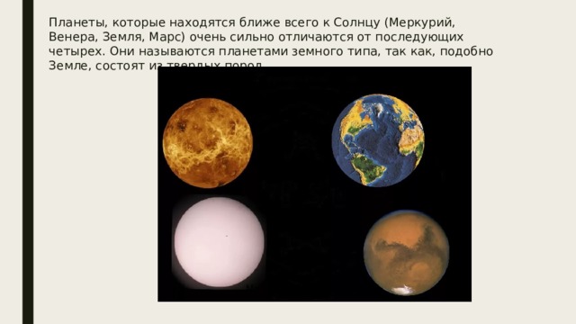 Планеты, которые находятся ближе всего к Солнцу (Меркурий, Венера, Земля, Марс) очень сильно отличаются от последующих четырех. Они называются планетами земного типа, так как, подобно Земле, состоят из твердых пород. 